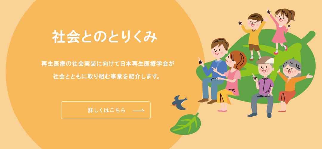 社会とのとりくみ 再生医療の社会実装に向けて日本再生医療学会が社会とともに取り組む事業を紹介します。 詳しくはこちら